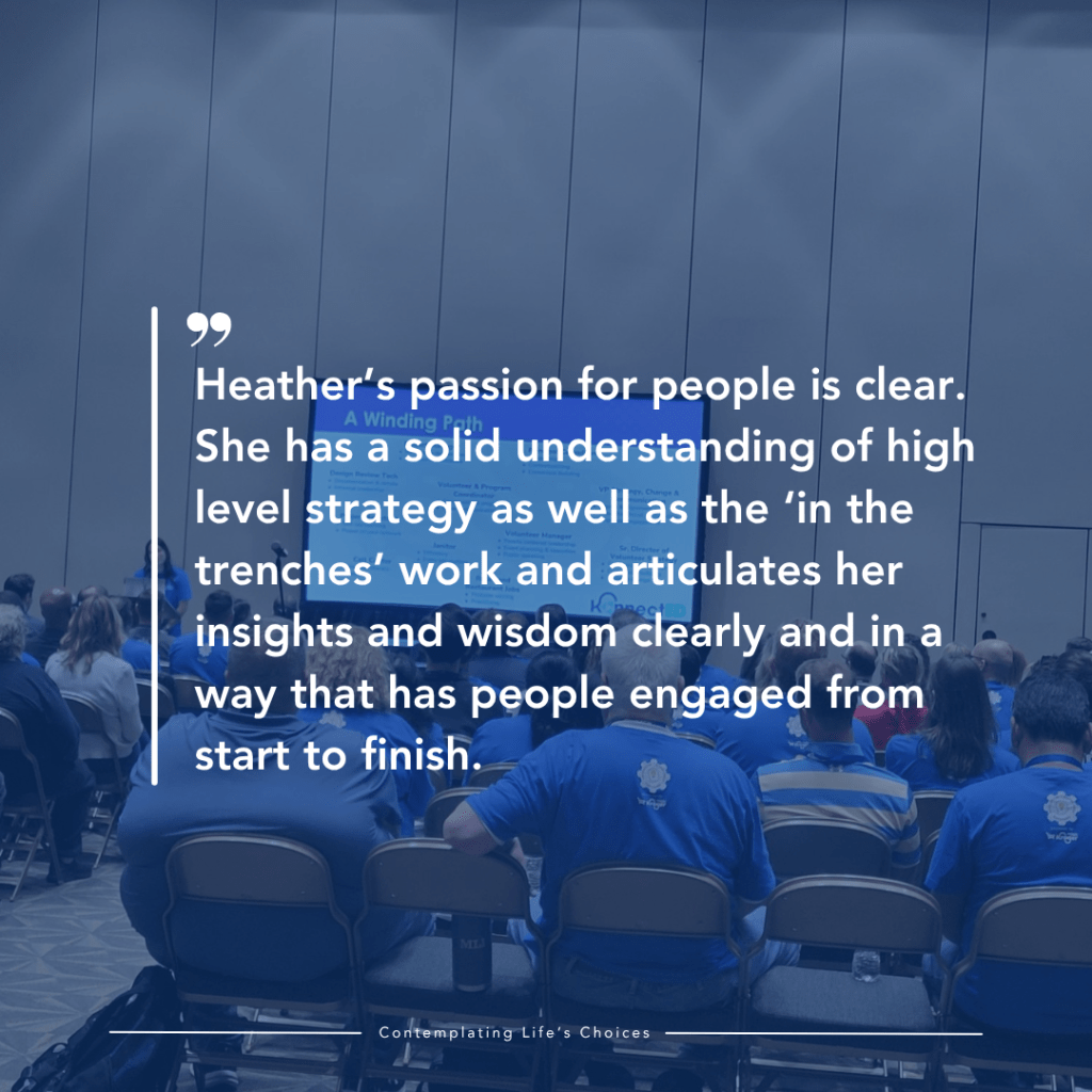 Heather’s passion for people is clear. She has a solid understanding of high level strategy as well as the ‘in the trenches’ work and articulates her insights and wisdom clearly and in a way that has people engaged from start to finish.
